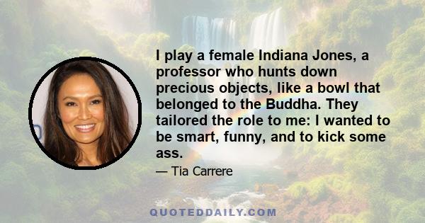 I play a female Indiana Jones, a professor who hunts down precious objects, like a bowl that belonged to the Buddha. They tailored the role to me: I wanted to be smart, funny, and to kick some ass.