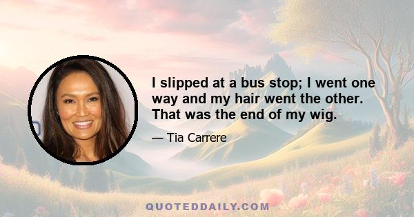 I slipped at a bus stop; I went one way and my hair went the other. That was the end of my wig.