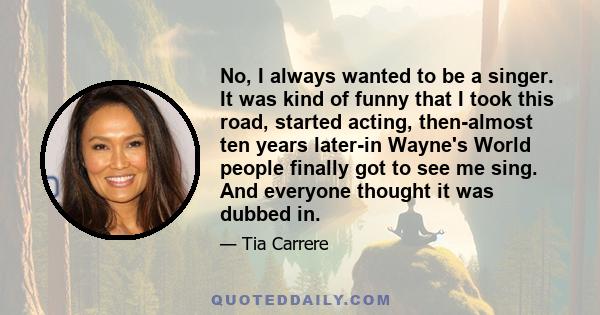 No, I always wanted to be a singer. It was kind of funny that I took this road, started acting, then-almost ten years later-in Wayne's World people finally got to see me sing. And everyone thought it was dubbed in.