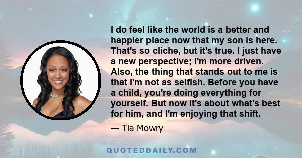 I do feel like the world is a better and happier place now that my son is here. That's so cliche, but it's true. I just have a new perspective; I'm more driven. Also, the thing that stands out to me is that I'm not as