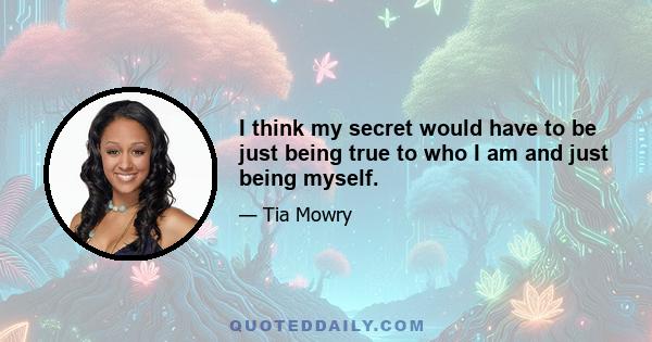 I think my secret would have to be just being true to who I am and just being myself.