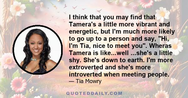 I think that you may find that Tamera's a little more vibrant and energetic, but I'm much more likely to go up to a person and say, Hi, I'm Tia, nice to meet you. Wheras Tamera is like...well ...she's a little shy.