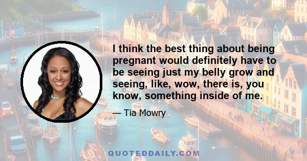 I think the best thing about being pregnant would definitely have to be seeing just my belly grow and seeing, like, wow, there is, you know, something inside of me.