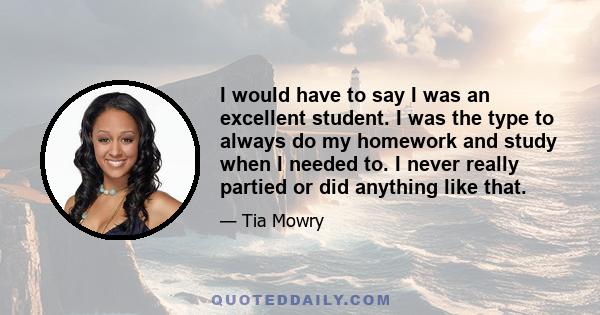 I would have to say I was an excellent student. I was the type to always do my homework and study when I needed to. I never really partied or did anything like that.