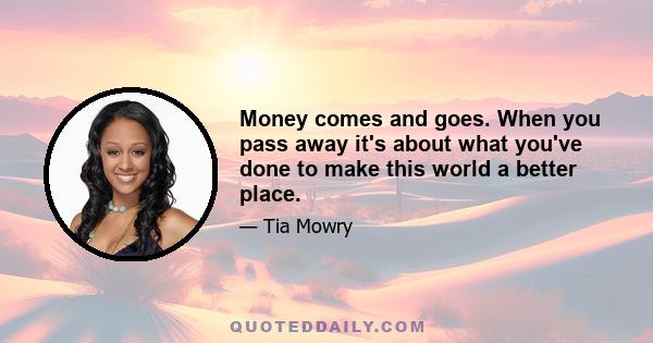 Money comes and goes. When you pass away it's about what you've done to make this world a better place.