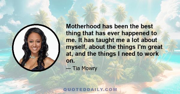 Motherhood has been the best thing that has ever happened to me. It has taught me a lot about myself, about the things I'm great at, and the things I need to work on.