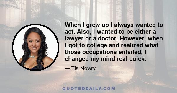 When I grew up I always wanted to act. Also, I wanted to be either a lawyer or a doctor. However, when I got to college and realized what those occupations entailed, I changed my mind real quick.