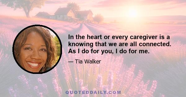 In the heart or every caregiver is a knowing that we are all connected. As I do for you, I do for me.