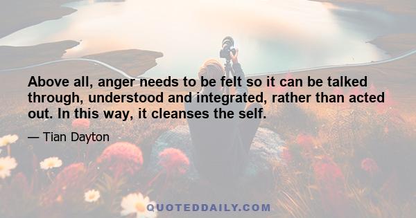 Above all, anger needs to be felt so it can be talked through, understood and integrated, rather than acted out. In this way, it cleanses the self.