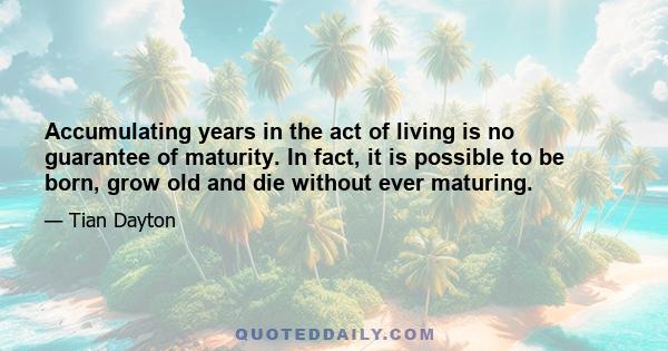 Accumulating years in the act of living is no guarantee of maturity. In fact, it is possible to be born, grow old and die without ever maturing.