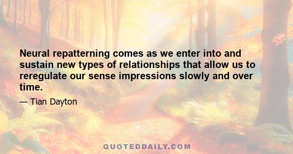 Neural repatterning comes as we enter into and sustain new types of relationships that allow us to reregulate our sense impressions slowly and over time.