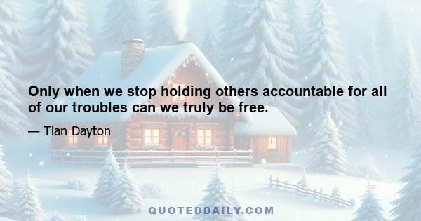 Only when we stop holding others accountable for all of our troubles can we truly be free.