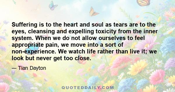 Suffering is to the heart and soul as tears are to the eyes, cleansing and expelling toxicity from the inner system. When we do not allow ourselves to feel appropriate pain, we move into a sort of non-experience. We