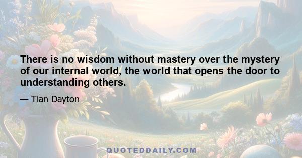 There is no wisdom without mastery over the mystery of our internal world, the world that opens the door to understanding others.