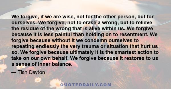 We forgive, if we are wise, not for the other person, but for ourselves. We forgive, not to erase a wrong, but to relieve the residue of the wrong that is alive within us. We forgive because it is less painful than