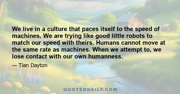 We live in a culture that paces itself to the speed of machines. We are trying like good little robots to match our speed with theirs. Humans cannot move at the same rate as machines. When we attempt to, we lose contact 