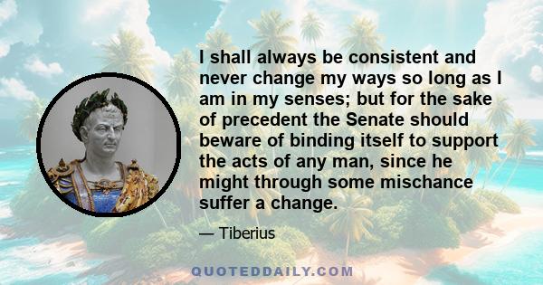 I shall always be consistent and never change my ways so long as I am in my senses; but for the sake of precedent the Senate should beware of binding itself to support the acts of any man, since he might through some