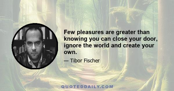 Few pleasures are greater than knowing you can close your door, ignore the world and create your own.