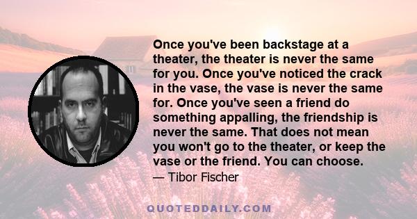 Once you've been backstage at a theater, the theater is never the same for you. Once you've noticed the crack in the vase, the vase is never the same for. Once you've seen a friend do something appalling, the friendship 