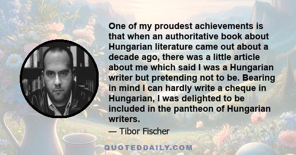 One of my proudest achievements is that when an authoritative book about Hungarian literature came out about a decade ago, there was a little article about me which said I was a Hungarian writer but pretending not to