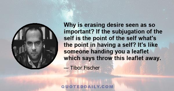 Why is erasing desire seen as so important? If the subjugation of the self is the point of the self what's the point in having a self? It's like someone handing you a leaflet which says throw this leaflet away.