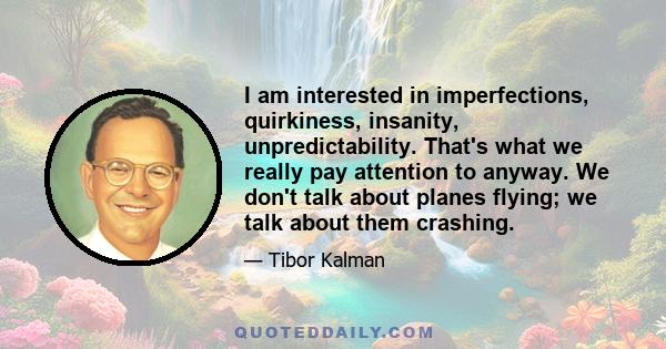 I am interested in imperfections, quirkiness, insanity, unpredictability. That's what we really pay attention to anyway. We don't talk about planes flying; we talk about them crashing.