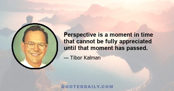 Perspective is a moment in time that cannot be fully appreciated until that moment has passed.