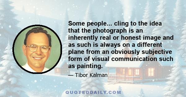 Some people... cling to the idea that the photograph is an inherently real or honest image and as such is always on a different plane from an obviously subjective form of visual communication such as painting.