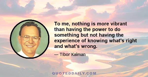 To me, nothing is more vibrant than having the power to do something but not having the experience of knowing what's right and what's wrong.