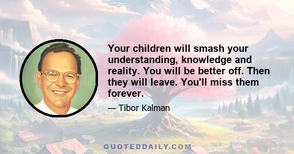 Your children will smash your understanding, knowledge and reality. You will be better off. Then they will leave. You'll miss them forever.