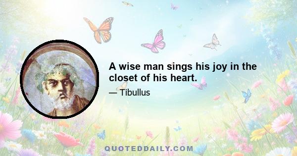 A wise man sings his joy in the closet of his heart.