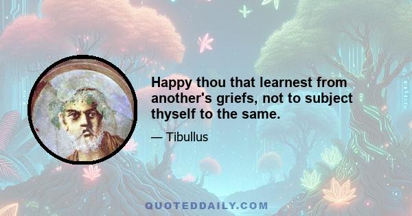 Happy thou that learnest from another's griefs, not to subject thyself to the same.