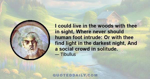 I could live in the woods with thee in sight, Where never should human foot intrude: Or with thee find light in the darkest night, And a social crowd in solitude.