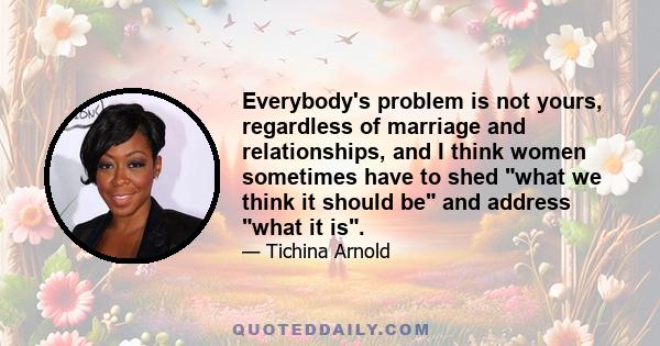 Everybody's problem is not yours, regardless of marriage and relationships, and I think women sometimes have to shed what we think it should be and address what it is.