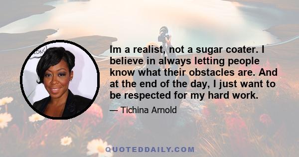 Im a realist, not a sugar coater. I believe in always letting people know what their obstacles are. And at the end of the day, I just want to be respected for my hard work.