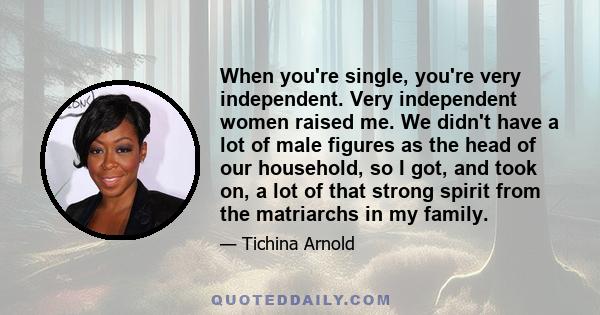 When you're single, you're very independent. Very independent women raised me. We didn't have a lot of male figures as the head of our household, so I got, and took on, a lot of that strong spirit from the matriarchs in 