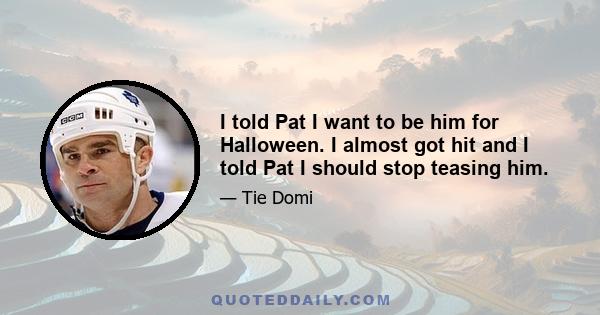 I told Pat I want to be him for Halloween. I almost got hit and I told Pat I should stop teasing him.