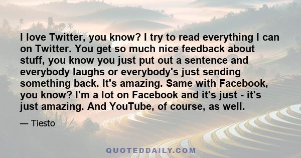 I love Twitter, you know? I try to read everything I can on Twitter. You get so much nice feedback about stuff, you know you just put out a sentence and everybody laughs or everybody's just sending something back. It's