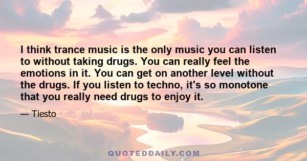 I think trance music is the only music you can listen to without taking drugs. You can really feel the emotions in it. You can get on another level without the drugs. If you listen to techno, it's so monotone that you