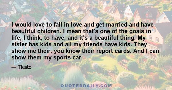 I would love to fall in love and get married and have beautiful children. I mean that's one of the goals in life, I think, to have, and it's a beautiful thing. My sister has kids and all my friends have kids. They show