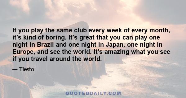 If you play the same club every week of every month, it's kind of boring. It's great that you can play one night in Brazil and one night in Japan, one night in Europe, and see the world. It's amazing what you see if you 