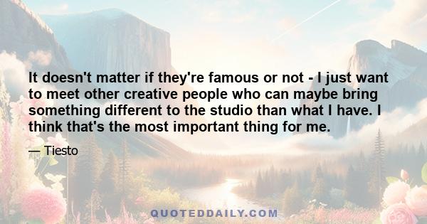 It doesn't matter if they're famous or not - I just want to meet other creative people who can maybe bring something different to the studio than what I have. I think that's the most important thing for me.