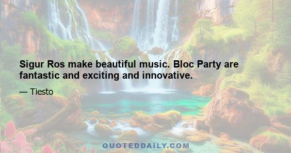 Sigur Ros make beautiful music. Bloc Party are fantastic and exciting and innovative.