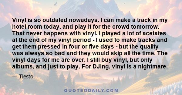 Vinyl is so outdated nowadays. I can make a track in my hotel room today, and play it for the crowd tomorrow. That never happens with vinyl. I played a lot of acetates at the end of my vinyl period - I used to make