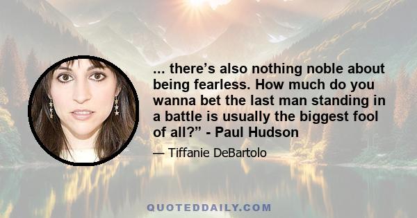 ... there’s also nothing noble about being fearless. How much do you wanna bet the last man standing in a battle is usually the biggest fool of all?” - Paul Hudson