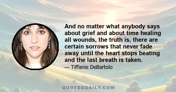 And no matter what anybody says about grief and about time healing all wounds, the truth is, there are certain sorrows that never fade away until the heart stops beating and the last breath is taken.