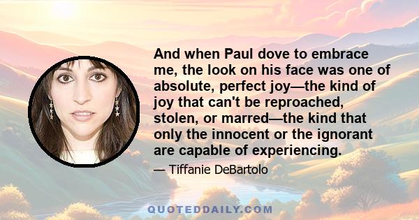 And when Paul dove to embrace me, the look on his face was one of absolute, perfect joy—the kind of joy that can't be reproached, stolen, or marred—the kind that only the innocent or the ignorant are capable of