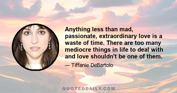 Anything less than mad, passionate, extraordinary love is a waste of time. There are too many mediocre things in life to deal with and love shouldn't be one of them.