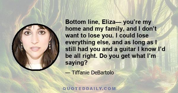 Bottom line, Eliza— you’re my home and my family, and I don’t want to lose you. I could lose everything else, and as long as I still had you and a guitar I know I’d be all right. Do you get what I’m saying?