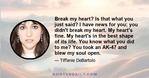 Break my heart? Is that what you just said? I have news for you; you didn't break my heart. My heart's fine. My heart's in the best shape of its life. You know what you did to me? You took an AK-47 and blew my soul open.